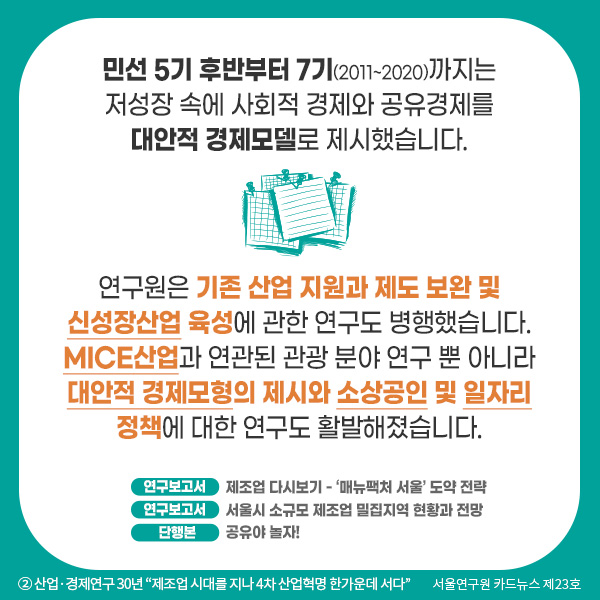 민선 5기 후반부터 7기(2011~2020)까지는 저성장 속에 사회적 경제와 공유경제를  대안적 경제모델로 제시했습니다. 연구원은 기존 산업 지원과 제도 보완 및 신성장산업 육성에 관한 연구도 병행했습니다. MICE산업과 연관된 관광 분야 연구 뿐 아니라 대안적 경제모형의 제시와 소상공인 및 일자리 정책에 대한 연구도 활발해졌습니다. 