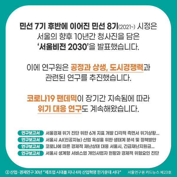 민선 7기 후반에 이어진 민선 8기(2021~) 시정은 서울의 향후 10년간 청사진을 담은 ‘서울비전 2030’을 발표했습니다. 이에 연구원은 공정과 상생, 도시경쟁력과 관련된 연구를 추진했습니다. 코로나19 팬데믹이 장기간 지속됨에 따라 위기 대응 연구도 계속해왔습니다. 