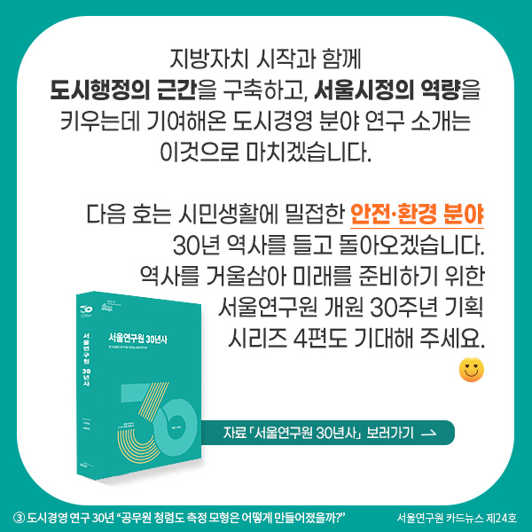 지방자치 시작과 함께 도시행정의 근간을 구축하고, 서울시정의 역량을 키우는데 기여해온 도시경영 분야 연구 소개는 이것으로 마치겠습니다. 다음 호는 시민생활에 밀접한 안전·환경 분야 30년 역사를 들고 돌아오겠습니다. 역사를 거울삼아 미래를 준비하기 위한 서울연구원 개원 30주년 기획시리즈 4편도 기대해 주세요.