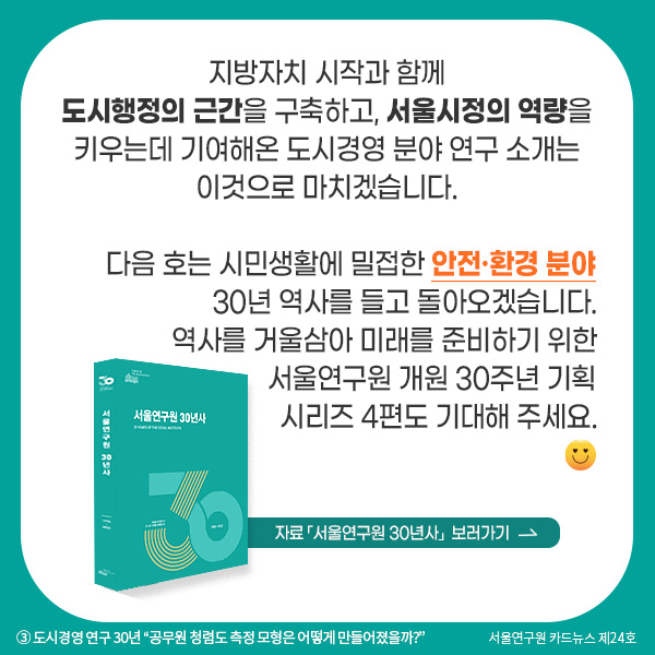 지방자치 시작과 함께 도시행정의 근간을 구축하고, 서울시정의 역량을 키우는데 기여해온 도시경영 분야 연구 소개는 이것으로 마치겠습니다. 다음 호는 시민생활에 밀접한 안전·환경 분야 30년 역사를 들고 돌아오겠습니다. 역사를 거울삼아 미래를 준비하기 위한 서울연구원 개원 30주년 기획시리즈 4편도 기대해 주세요.