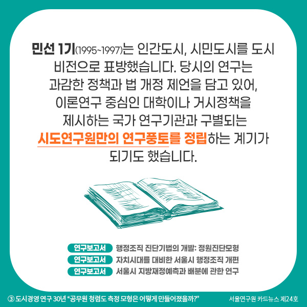 민선 1기(1995~1997)는 인간도시, 시민도시를 도시 비전으로 표방했습니다. 당시의 연구는 과감한 정책과 법 개정 제언을 담고 있어, 이론연구 중심인 대학이나 거시정책을 제시하는 국가 연구기관과 구별되는 시도연구원만의 연구풍토를 정립하는 계기가 되기도 했습니다. 