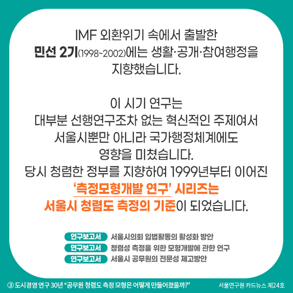 IMF 외환위기 속에서 출발한 민선 2기(1998~2002)에는 생활·공개·참여행정을 지향했습니다. 이 시기 연구는 대부분 선행연구조차 없는 혁신적인 주제여서 서울시뿐만 아니라 국가행정체계에도 영향을 미쳤습니다. 당시 청렴한 정부를 지향하여 1999년부터 이어진 ‘측정모형개발 연구’ 시리즈는  서울시 청렴도 측정의 기준이 되었습니다.