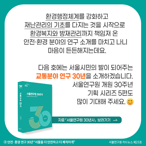 환경행정체계를 강화하고 재난관리의 기초를 다지는 것을 시작으로 환경복지와 방재관리까지 책임져 온 안전·환경 분야의 연구 소개를 마치고 나니 마음이 든든해지는데요. 다음 호에는 서울시민의 발이 되어주는 교통분야 연구 30년을 소개하겠습니다.  서울연구원 개원 30주년 기획 시리즈 5편도 많이 기대해 주세요.