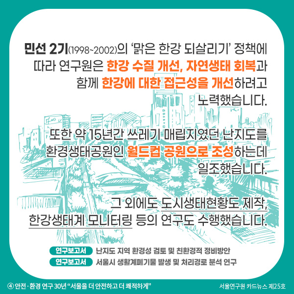 민선 2기(1998~2002)의 ‘맑은 한강 되살리기’ 정책에 따라 연구원은 한강 수질 개선, 자연생태 회복과 함께 한강에 대한 접근성을 개선하려고 노력했습니다. 또한 약 15년간 쓰레기 매립지였던 난지도를 환경생태공원인 월드컵 공원으로 조성하는데 일조했습니다. 그 외에도 도시생태현황도 제작, 한강생태계 모니터링 등의 연구도 수행했습니다.