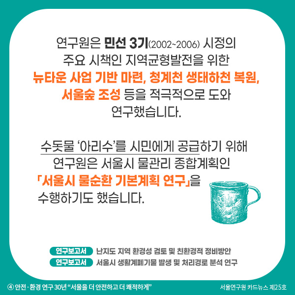 연구원은 민선 3기(2002~2006) 시정의 주요 시책인 지역균형발전을 위한 뉴타운 사업 기반 마련, 청계천 생태하천 복원, 서울숲 조성 등을 적극적으로 도와 연구했습니다. 수돗물 ‘아리수’를 시민에게 공급하기 위해 연구원은 서울시 물관리 종합계획인 「서울시 물순환 기본계획 연구」을 수행하기도 했습니다. 