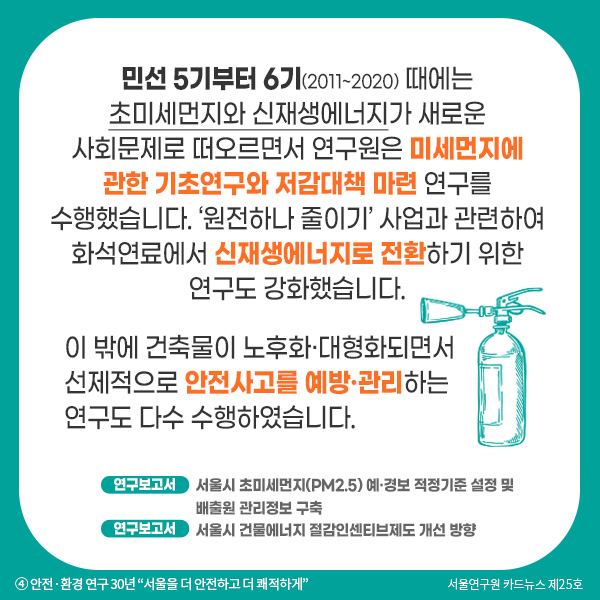 민선 5기부터 6기(2011~2020) 때에는 초미세먼지와 신재생에너지가 새로운 사회문제로 떠오르면서 연구원은 미세먼지에 관한 기초연구와 저감대책 마련 연구를 수행했습니다. ‘원전하나 줄이기’ 사업과 관련하여 화석연료에서 신재생에너지로 전환하기 위한 연구도 강화했습니다. 이 밖에 건축물이 노후화·대형화되면서 선제적으로 안전사고를 예방·관리하는 연구도 다수 수행하였습니다.