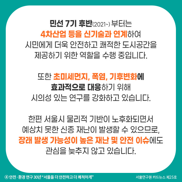 민선 7기 후반(2021~) 부터는 4차산업 등을 신기술과 연계하여 시민에게 더욱 안전하고 쾌적한 도시공간을 제공하기 위한 역할을 수행 중입니다. 또한 초미세먼지, 폭염, 기후변화에 효과적으로 대응하기 위해 시의성 있는 연구를 강화하고 있습니다. 한편 서울시 물리적 기반이 노후화되면서 예상치 못한 신종 재난이 발생할 수 있으므로, 장래 발생 가능성이 높은 재난 및 안전 이슈에도 관심을 늦추지 않고 있습니다. 