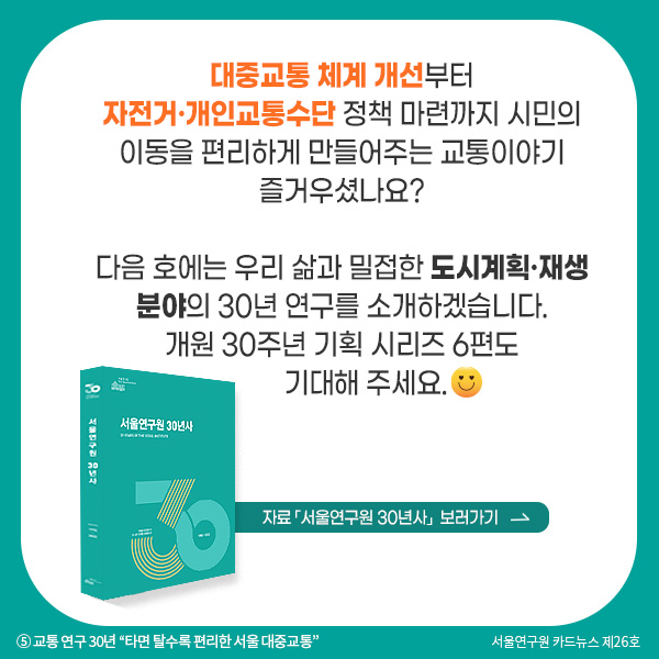 대중교통 체계 개선부터 자전거·개인교통수단 정책 마련까지 시민의 이동을 편리하게 만들어주는 교통이야기 즐거우셨나요? 다음 호에는 우리 삶과 밀접한 도시계획·재생 분야의 30년 연구를 소개하겠습니다. 개원 30주년 기획 시리즈 6편도 기대해 주세요.