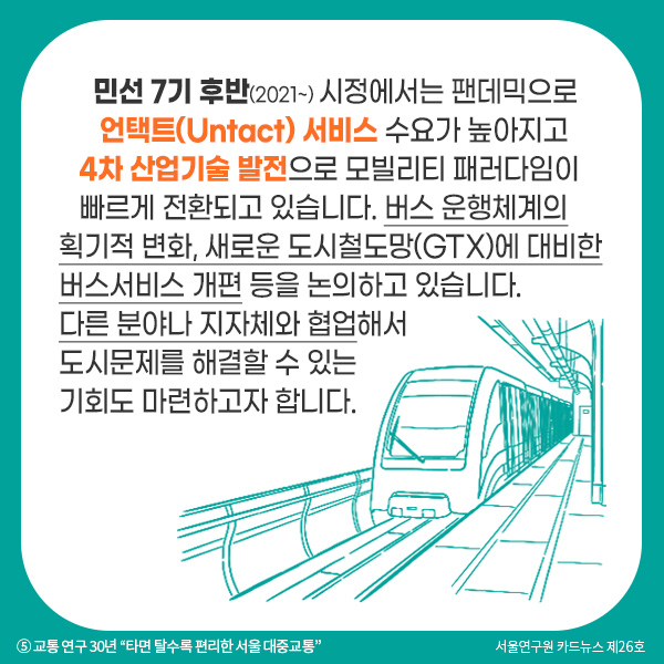 민선 7기 후반(2021~) 시정에서는 팬데믹으로 언택트(Untact) 서비스 수요가 높아지고 4차 산업기술 발전으로 모빌리티 패러다임이 빠르게 전환되고 있습니다. 버스 운행체계의 획기적 변화, 새로운 도시철도망(GTX)에 대비한 버스서비스 개편 등을 논의하고 있습니다. 다른 분야나 지자체와 협업해서 도시문제를 해결할 수 있는 기회도 마련하고자 합니다.