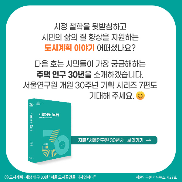 시정 철학을 뒷받침하고 시민의 삶의 질 향상을 지원하는 도시계획 이야기 어떠셨나요? 다음 호는 시민들이 가장 궁금해하는 주택 연구 30년을 소개하겠습니다. 서울연구원 개원 30주년 기획 시리즈 7편도 기대해 주세요..