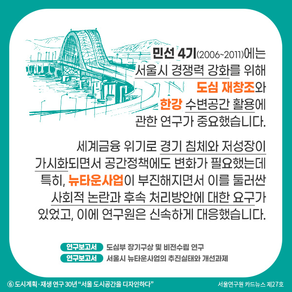 민선 4기(2006~2011)에는 서울시 경쟁력 강화를 위해 도심 재창조와 한강 수변공간 활용에  관한 연구가 중요했습니다. 세계금융 위기로 경기 침체와 저성장이 가시화되면서 공간정책에도 변화가 필요했는데 특히, 뉴타운사업이 부진해지면서 이를 둘러싼 사회적 논란과 후속 처리방안에 대한 요구가 있었고, 이에 연구원은 신속하게 대응했습니다.