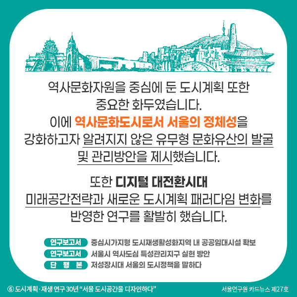 역사문화자원을 중심에 둔 도시계획 또한 중요한 화두였습니다. 이에 역사문화도시로서 서울의 정체성을 강화하고자 알려지지 않은 유무형 문화유산의 발굴 및 관리방안을 제시했습니다.  또한 디지털 대전환시대 미래공간전략과 새로운 도시계획 패러다임 변화를 반영한 연구를 활발히 했습니다.