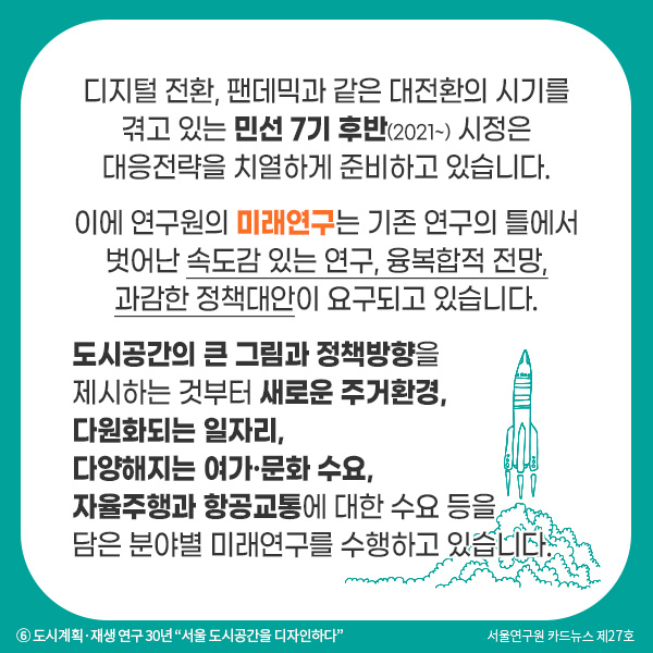 디지털 전환, 팬데믹과 같은 대전환의 시기를 겪고 있는 민선 7기 후반(2021~) 시정은 대응전략을 치열하게 준비하고 있습니다. 이에 연구원의 미래연구는 기존 연구의 틀에서 벗어난 속도감 있는 연구, 융복합적 전망, 과감한 정책대안이 요구되고 있습니다. 도시공간의 큰 그림과 정책방향을 제시하는 것부터 새로운 주거환경, 다원화되는 일자리, 다양해지는 여가·문화, 자율주행과 항공교통에 대한 수요 등을 담은 분야별 미래연구를 수행하고 있습니다.