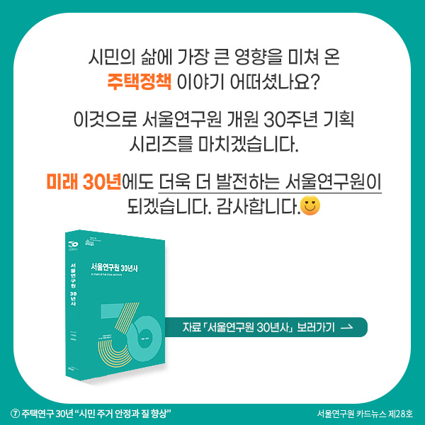 시민의 삶에 가장 큰 영향을 미쳐 온 주택정책 이야기 어떠셨나요? 이것으로 서울연구원 개원 30주년 기획 시리즈를 마치겠습니다. 미래 30년에도 더욱 더 발전하는 서울연구원이 되겠습니다. 감사합니다.