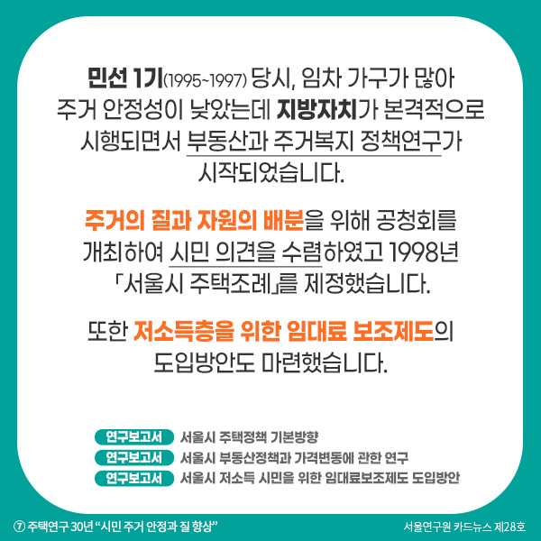 민선 1기(1995~1997) 당시, 임차 가구가 많아 주거 안정성이 낮았는데 지방자치가 본격적으로 시행되면서 부동산과 주거복지 정책연구가 시작되었습니다. 주거의 질과 자원의 배분을 위해 공청회를 개최하여 시민 의견을 수렴하였고 1998년 「서울시 주택조례」를 제정했습니다.   또한 저소득층을 위한 임대료 보조제도의 도입방안도 마련했습니다.