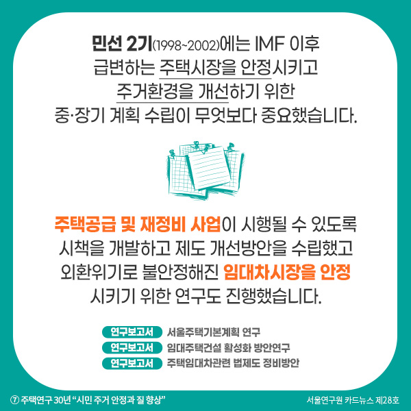 민선 2기(1998~2002)에는 IMF 이후 급변하는 주택시장을 안정시키고 주거환경을 개선하기 위한  중·장기 계획 수립이 무엇보다 중요했습니다. 주택공급 및 재정비 사업이 시행될 수 있도록 시책을 개발하고 제도 개선방안을 수립했고 외환위기로 불안정해진 임대차시장을 안정 시키기 위한 연구도 진행했습니다.