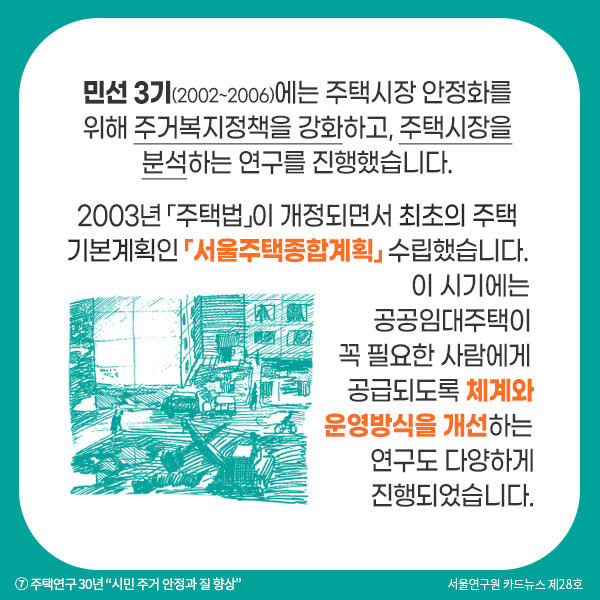 민선 3기(2002~2006)에는 주택시장 안정화를 위해 주거복지정책을 강화하고, 주택시장을 분석하는 연구를 진행했습니다. 2003년 「주택법」이 개정되면서 최초의 주택 기본계획인 「서울주택종합계획」 수립했습니다. 이 시기에는 공공임대주택이 꼭 필요한 사람에게 공급되도록 체계와 운영방식을 개선하는 연구도 다양하게 진행되었습니다.