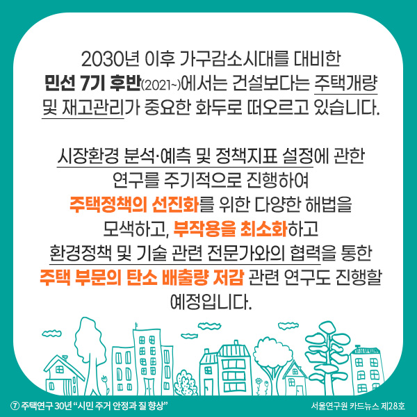 2030년 이후 가구감소시대를 대비한 민선 7기 후반(2021~)에서는 건설보다는 주택개량 및 재고관리가 중요한 화두로 떠오르고 있습니다. 시장환경 분석·예측 및 정책지표 설정에 관한 연구를 주기적으로 진행하여 주택정책의 선진화를 위한 다양한 해법을 모색하고, 부작용을 최소화하고 환경정책 및 기술 관련 전문가와의 협력을 통한 주택 부문의 탄소 배출량 저감 관련 연구도 진행할 예정입니다.