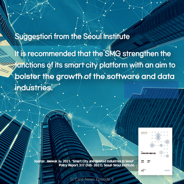 Suggestion from the Seoul Institute. It is recommended that the SMG strengthen the functions of its smart city platform with an aim to bolster the growth of the software and data industries. (Source:  Jaewuk Ju. 2021. “Smart City and Related Industries in Seoul“. Policy Report 317 (Feb. 2021), Seoul: Seoul Institute)